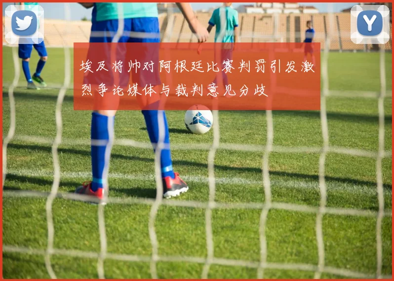 埃及将帅对阿根廷比赛判罚引发激烈争论媒体与裁判意见分歧