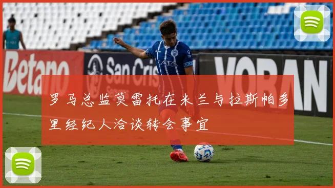 罗马总监莫雷托在米兰与拉斯帕多里经纪人洽谈转会事宜