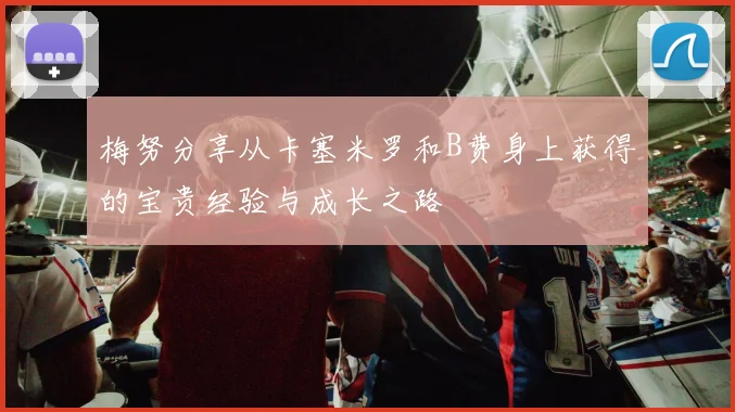 梅努分享从卡塞米罗和B费身上获得的宝贵经验与成长之路