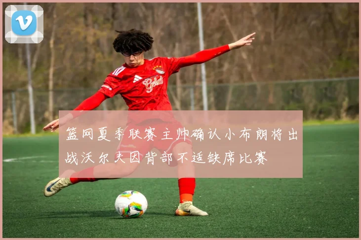 篮网夏季联赛主帅确认小布朗将出战沃尔夫因背部不适缺席比赛