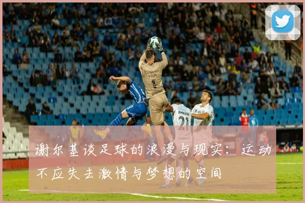 谢尔基谈足球的浪漫与现实：运动不应失去激情与梦想的空间