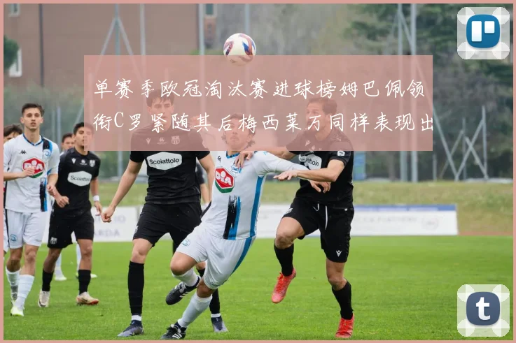 单赛季欧冠淘汰赛进球榜姆巴佩领衔C罗紧随其后梅西莱万同样表现出色