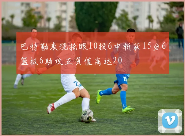 巴特勒表现抢眼10投6中斩获15分6篮板6助攻正负值高达20