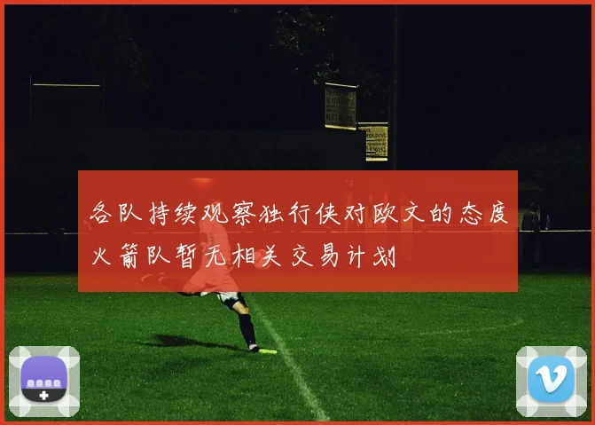 各队持续观察独行侠对欧文的态度火箭队暂无相关交易计划