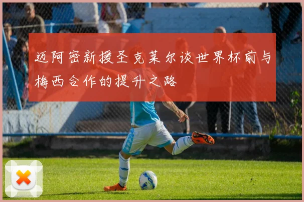 迈阿密新援圣克莱尔谈世界杯前与梅西合作的提升之路