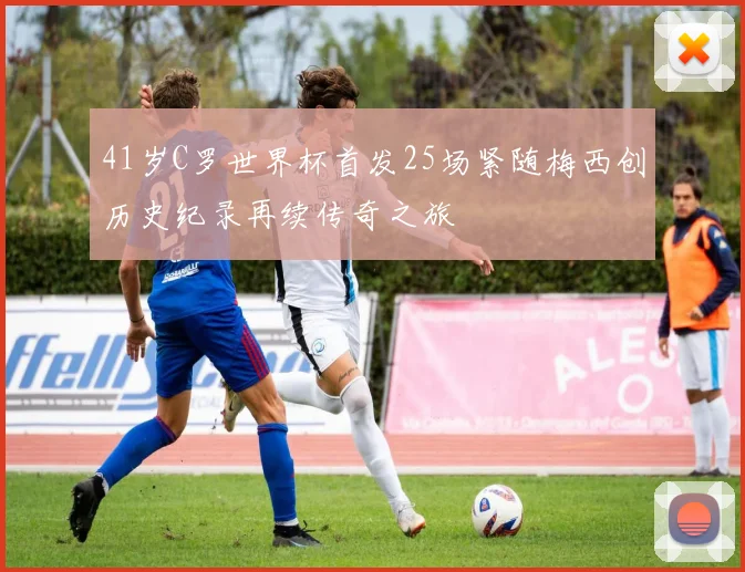 41岁C罗世界杯首发25场紧随梅西创历史纪录再续传奇之旅