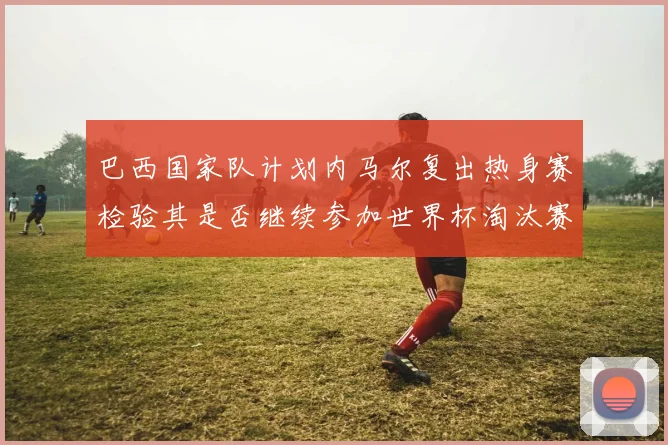 巴西国家队计划内马尔复出热身赛检验其是否继续参加世界杯淘汰赛
