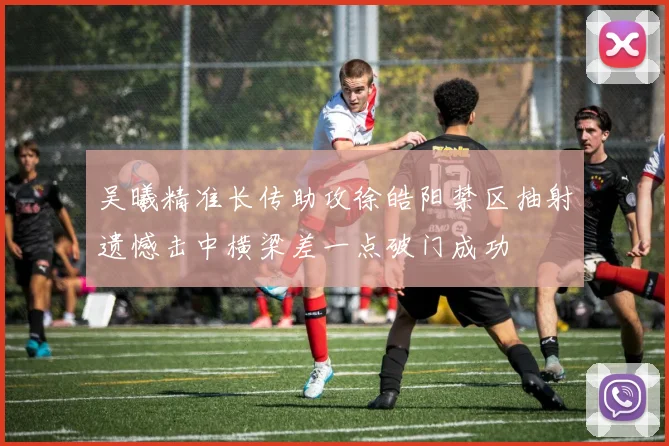 吴曦精准长传助攻徐皓阳禁区抽射遗憾击中横梁差一点破门成功
