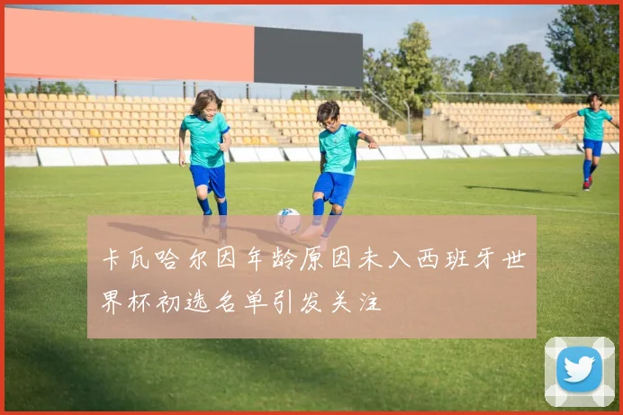 卡瓦哈尔因年龄原因未入西班牙世界杯初选名单引发关注