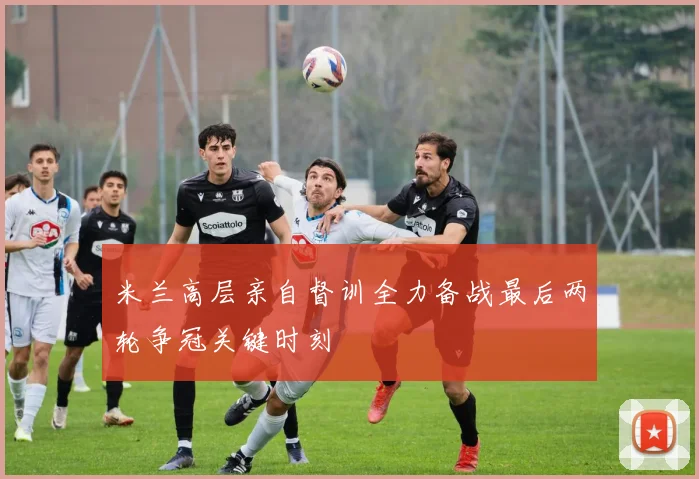 米兰高层亲自督训全力备战最后两轮争冠关键时刻