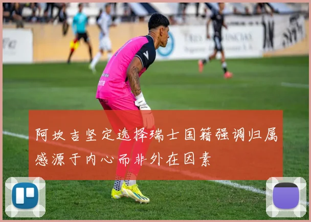 阿坎吉坚定选择瑞士国籍强调归属感源于内心而非外在因素