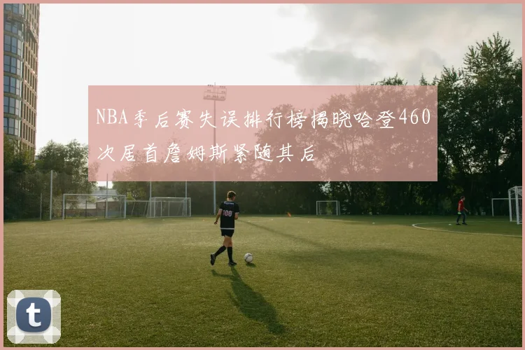 NBA季后赛失误排行榜揭晓哈登460次居首詹姆斯紧随其后