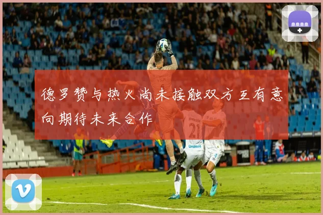 德罗赞与热火尚未接触双方互有意向期待未来合作