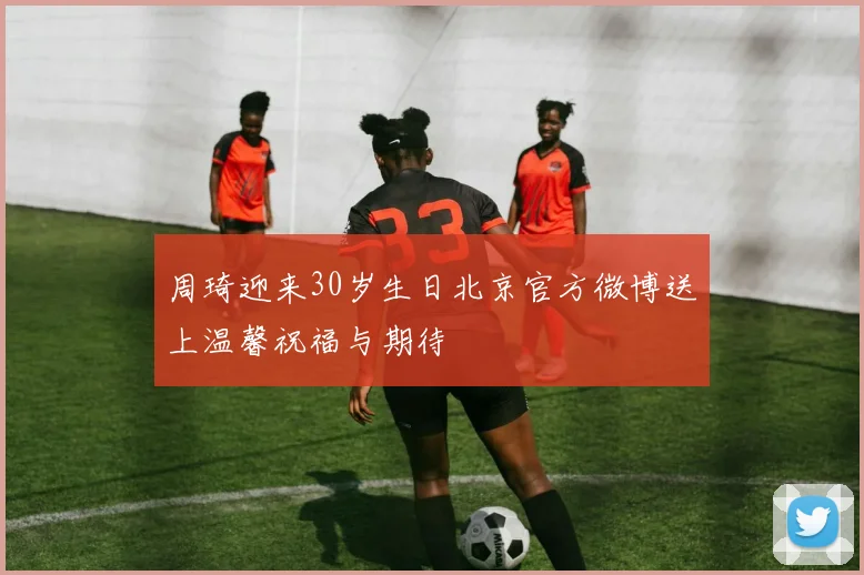 周琦迎来30岁生日北京官方微博送上温馨祝福与期待