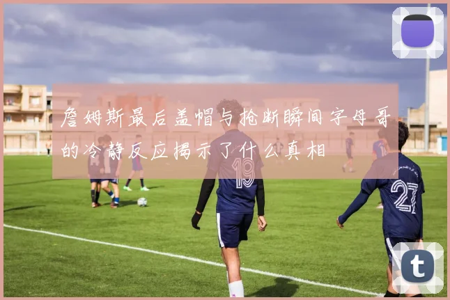 詹姆斯最后盖帽与抢断瞬间字母哥的冷静反应揭示了什么真相