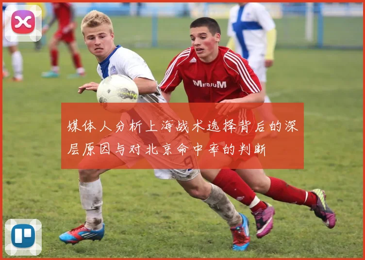 媒体人分析上海战术选择背后的深层原因与对北京命中率的判断