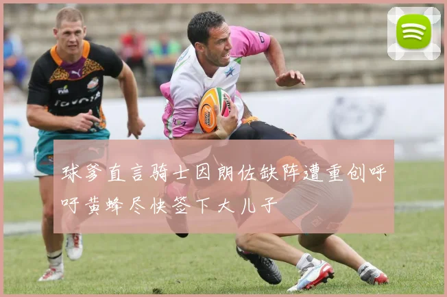 球爹直言骑士因朗佐缺阵遭重创呼吁黄蜂尽快签下大儿子