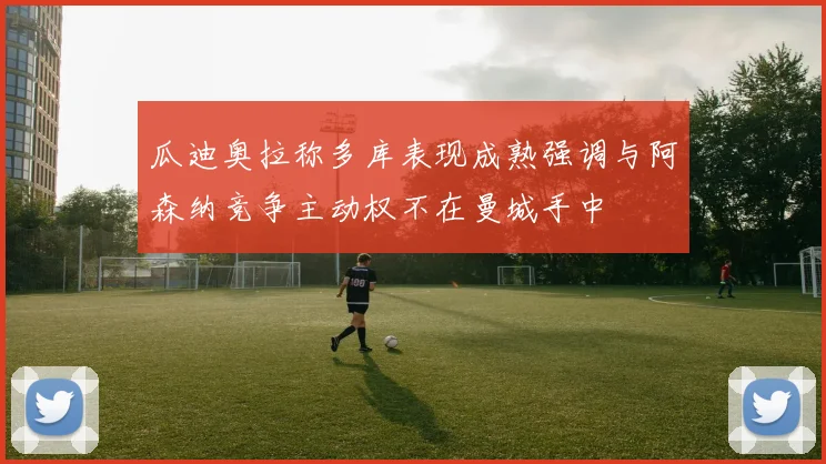 瓜迪奥拉称多库表现成熟强调与阿森纳竞争主动权不在曼城手中