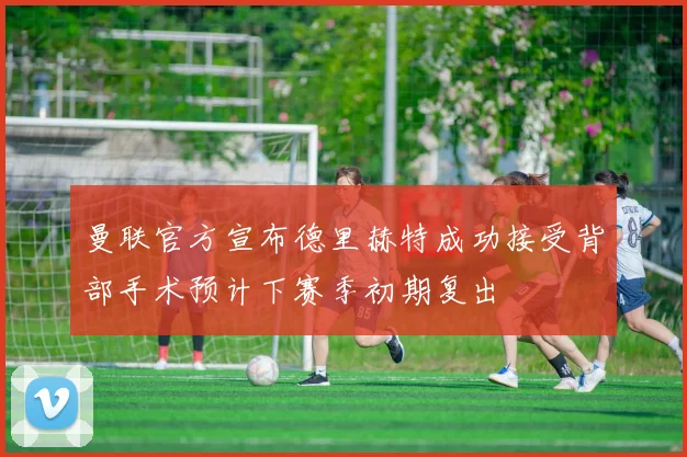 曼联官方宣布德里赫特成功接受背部手术预计下赛季初期复出